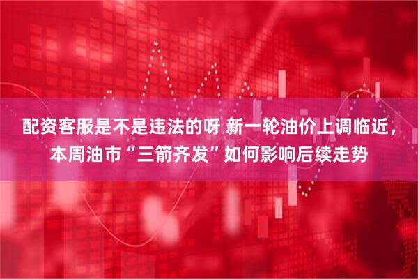 配资客服是不是违法的呀 新一轮油价上调临近，本周油市“三箭齐发”如何影响后续走势