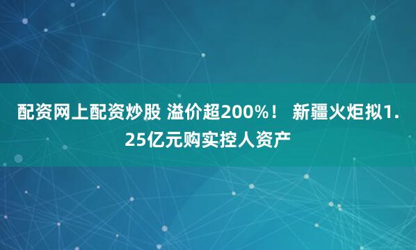 配资网上配资炒股 溢价超200%！ 新疆火炬拟1.25亿元购实控人资产