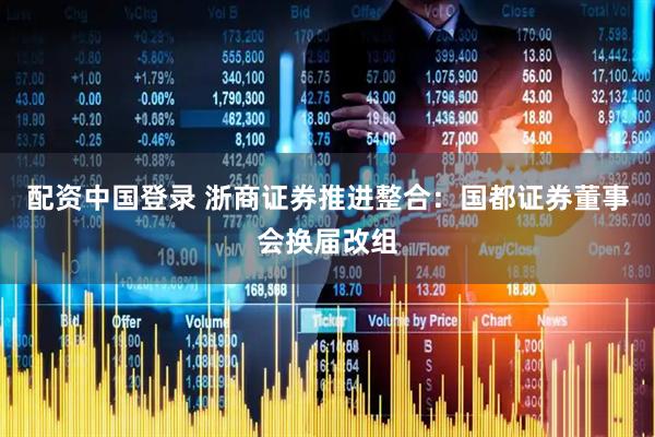 配资中国登录 浙商证券推进整合：国都证券董事会换届改组