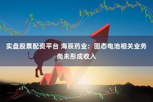 实盘股票配资平台 海辰药业：固态电池相关业务尚未形成收入