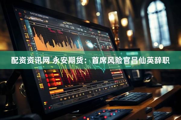 配资资讯网 永安期货：首席风险官吕仙英辞职