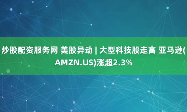 炒股配资服务网 美股异动 | 大型科技股走高 亚马逊(AMZN.US)涨超2.3%