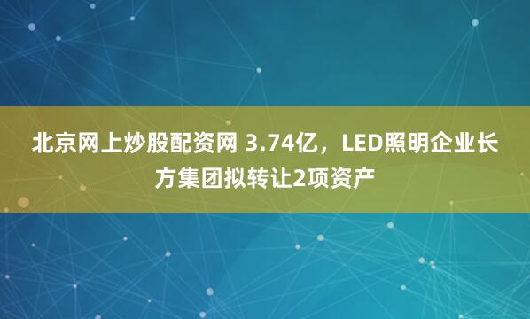 北京网上炒股配资网 3.74亿，LED照明企业长方集团拟转让2项资产