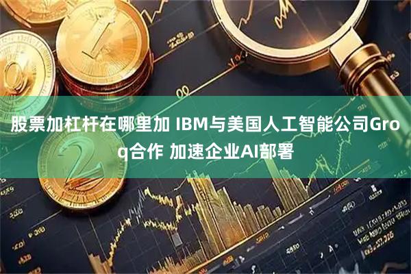 股票加杠杆在哪里加 IBM与美国人工智能公司Groq合作 加速企业AI部署