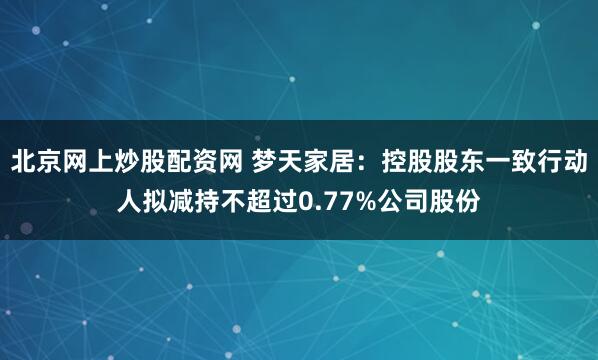 北京网上炒股配资网 梦天家居：控股股东一致行动人拟减持不超过0.77%公司股份