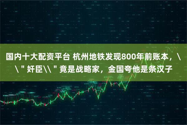 国内十大配资平台 杭州地铁发现800年前账本，\＂奸臣\＂竟是战略家，金国夸他是条汉子