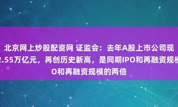 北京网上炒股配资网 证监会：去年A股上市公司现金分红2.55万亿元，再创历史新高，是同期IPO和再融资规模的两倍