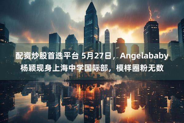 配资炒股首选平台 5月27日，Angelababy杨颖现身上海中学国际部，模样圈粉无数