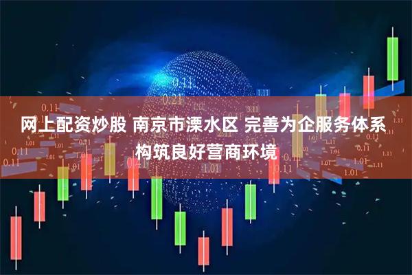 网上配资炒股 南京市溧水区 完善为企服务体系 构筑良好营商环境